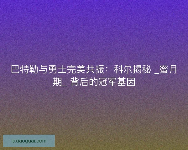 巴特勒与勇士完美共振：科尔揭秘 _蜜月期_ 背后的冠军基因